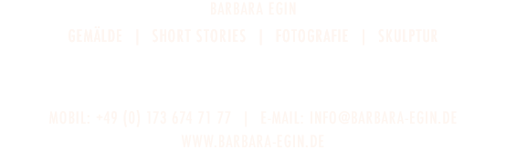 Barbara Egin - GEMÄLDE  |  MOVING PICTURES  |  DIGITAL WORK  |  FOTOGRAFIE  |  SKULPTUR - HabsburgerstrASSE 43  |  D-79104 Freiburg - TELEFON: +49 (0) 761 5565883  |  E-Mail: info@barbara-egin.de - www.barbara-egin.de